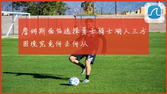 詹姆斯面临选择勇士骑士湖人三方困境究竟何去何从