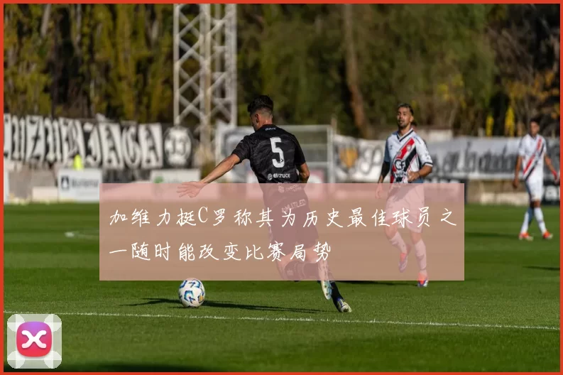 加维力挺C罗称其为历史最佳球员之一随时能改变比赛局势