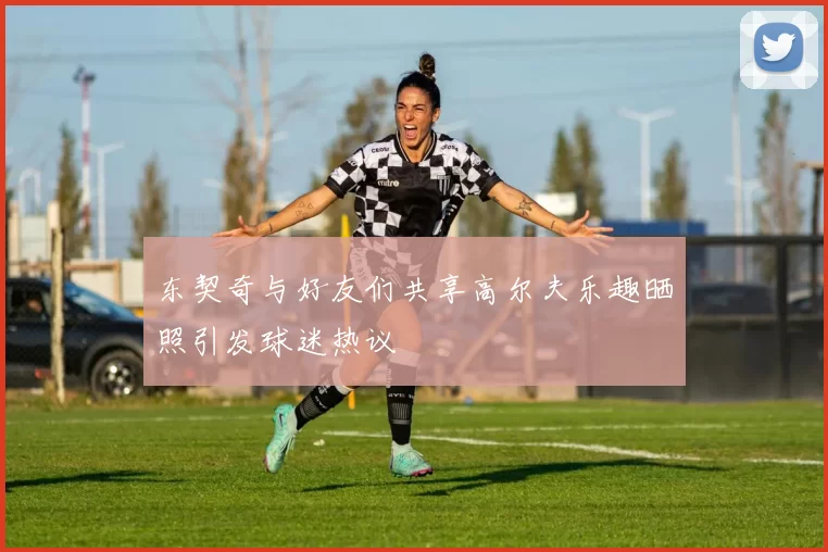 东契奇与好友们共享高尔夫乐趣晒照引发球迷热议