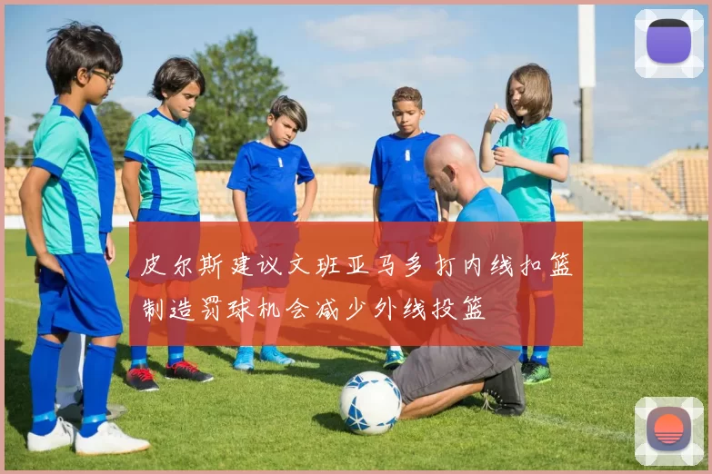 皮尔斯建议文班亚马多打内线扣篮制造罚球机会减少外线投篮
